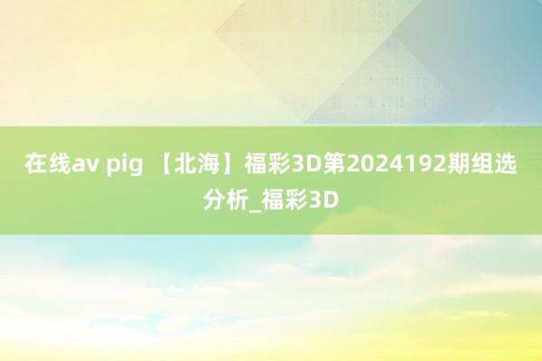 在线av pig 【北海】福彩3D第2024192期组选分析_福彩3D