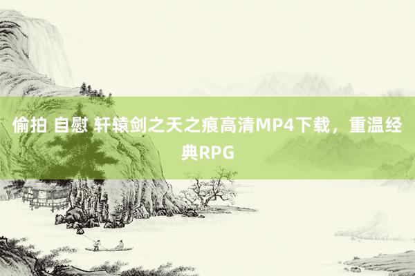 偷拍 自慰 轩辕剑之天之痕高清MP4下载，重温经典RPG