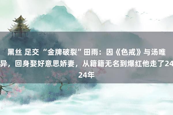 黑丝 足交 “金牌破裂”田雨：因《色戒》与汤唯离异，回身娶好意思娇妻，从籍籍无名到爆红他走了24年