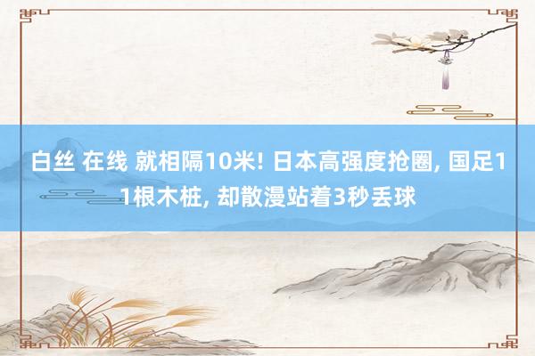 白丝 在线 就相隔10米! 日本高强度抢圈， 国足11根木桩， 却散漫站着3秒丢球