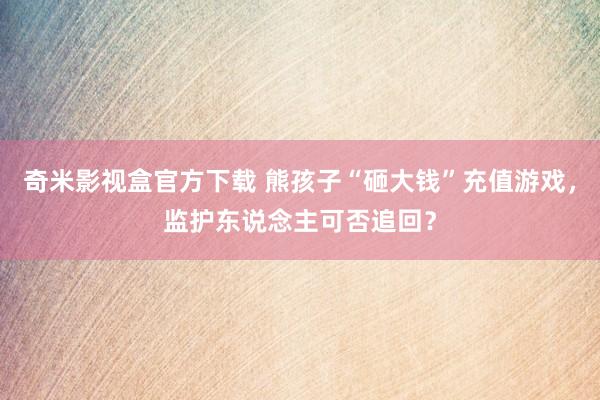 奇米影视盒官方下载 熊孩子“砸大钱”充值游戏，监护东说念主可否追回？