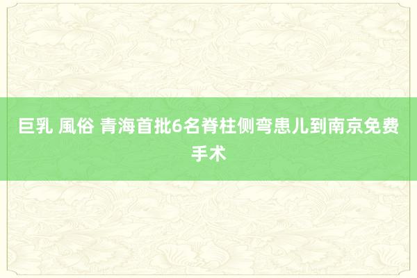 巨乳 風俗 青海首批6名脊柱侧弯患儿到南京免费手术