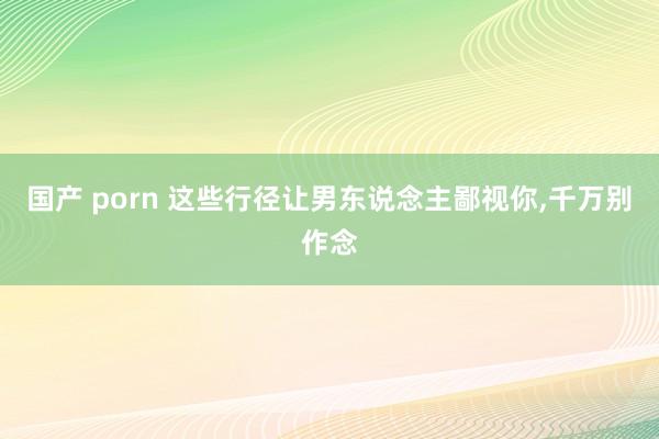 国产 porn 这些行径让男东说念主鄙视你，千万别作念