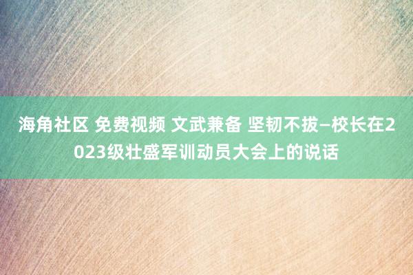 海角社区 免费视频 文武兼备 坚韧不拔—校长在2023级壮盛军训动员大会上的说话