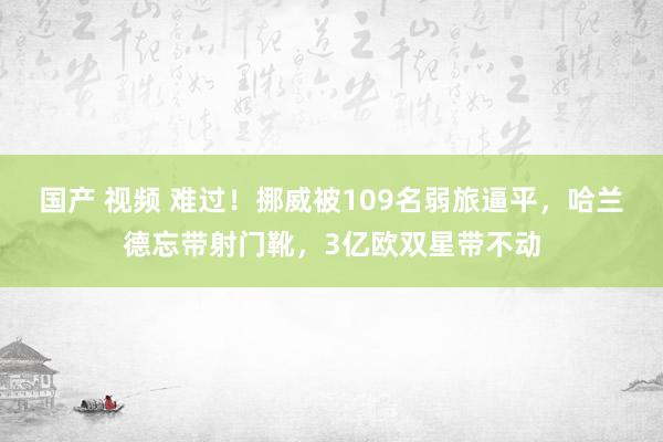 国产 视频 难过！挪威被109名弱旅逼平，哈兰德忘带射门靴，3亿欧双星带不动