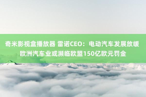 奇米影视盒播放器 雷诺CEO：电动汽车发展放缓 欧洲汽车业或濒临欧盟150亿欧元罚金