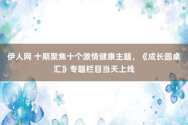 伊人网 十期聚焦十个激情健康主题，《成长圆桌汇》专题栏目当天上线