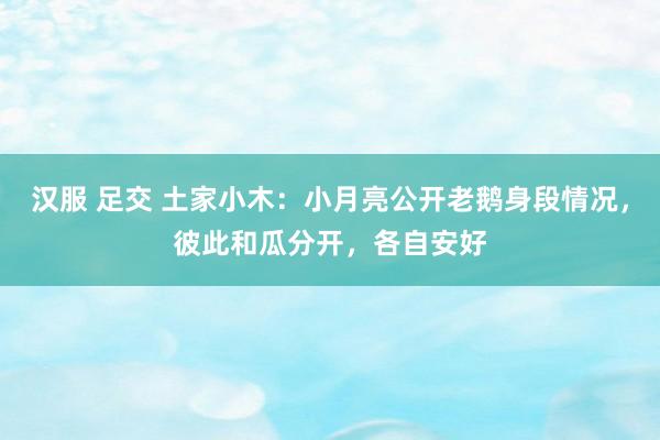 汉服 足交 土家小木：小月亮公开老鹅身段情况，彼此和瓜分开，各自安好