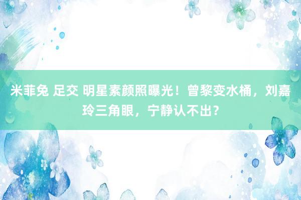 米菲兔 足交 明星素颜照曝光！曾黎变水桶，刘嘉玲三角眼，宁静认不出？