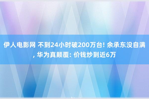 伊人电影网 不到24小时破200万台! 余承东没自满， 华为真颠覆: 价钱炒到近6万