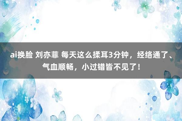 ai换脸 刘亦菲 每天这么揉耳3分钟，经络通了、气血顺畅，小过错皆不见了！