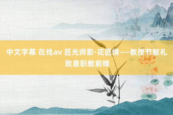 中文字幕 在线av 匠光师影·花匠情——教授节献礼 致意职教前锋