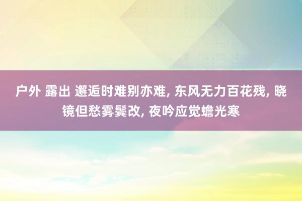 户外 露出 邂逅时难别亦难， 东风无力百花残， 晓镜但愁雾鬓改， 夜吟应觉蟾光寒