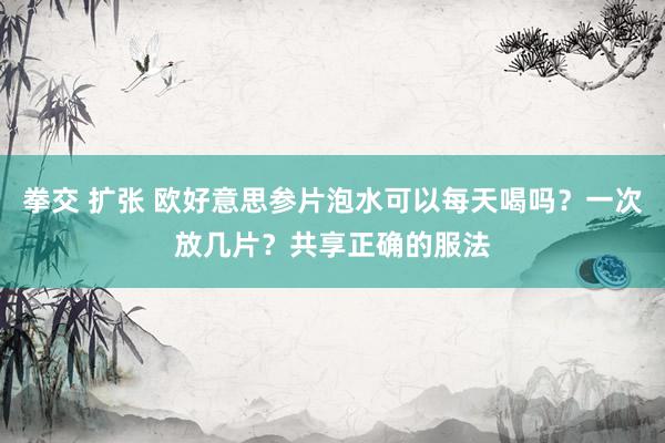 拳交 扩张 欧好意思参片泡水可以每天喝吗？一次放几片？共享正确的服法