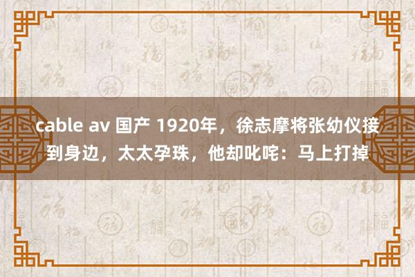 cable av 国产 1920年，徐志摩将张幼仪接到身边，太太孕珠，他却叱咤：马上打掉