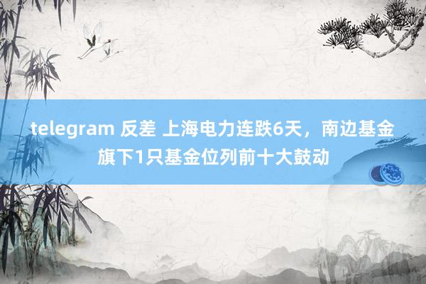 telegram 反差 上海电力连跌6天，南边基金旗下1只基金位列前十大鼓动