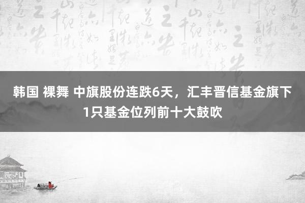 韩国 裸舞 中旗股份连跌6天，汇丰晋信基金旗下1只基金位列前十大鼓吹