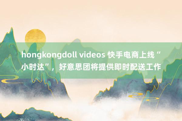 hongkongdoll videos 快手电商上线“小时达”，好意思团将提供即时配送工作