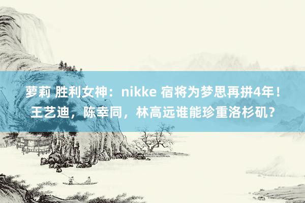 萝莉 胜利女神：nikke 宿将为梦思再拼4年！王艺迪，陈幸同，林高远谁能珍重洛杉矶？