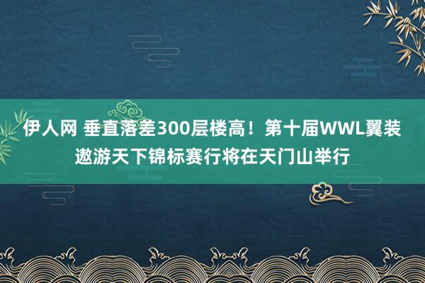 伊人网 垂直落差300层楼高！第十届WWL翼装遨游天下锦标赛行将在天门山举行