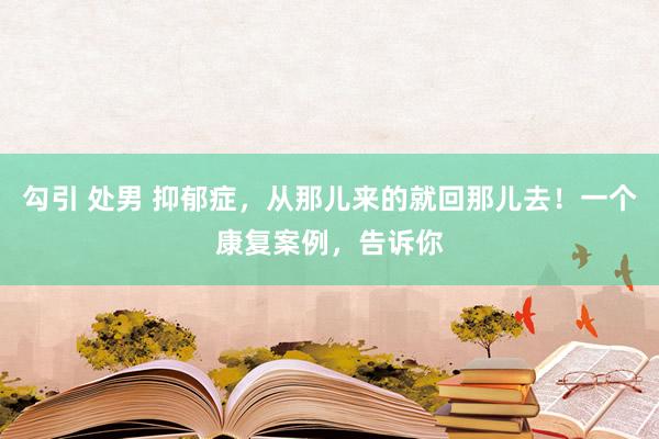 勾引 处男 抑郁症，从那儿来的就回那儿去！一个康复案例，告诉你