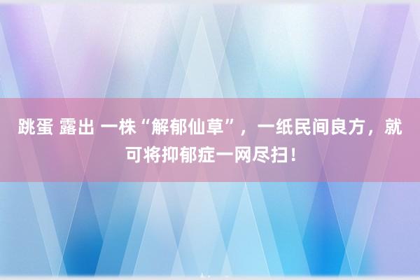 跳蛋 露出 一株“解郁仙草”，一纸民间良方，就可将抑郁症一网尽扫！