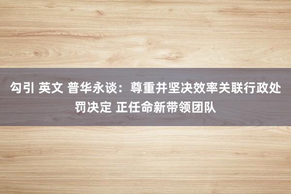 勾引 英文 普华永谈：尊重并坚决效率关联行政处罚决定 正任命新带领团队