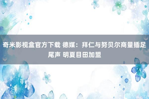 奇米影视盒官方下载 德媒：拜仁与努贝尔商量插足尾声 明夏目田加盟