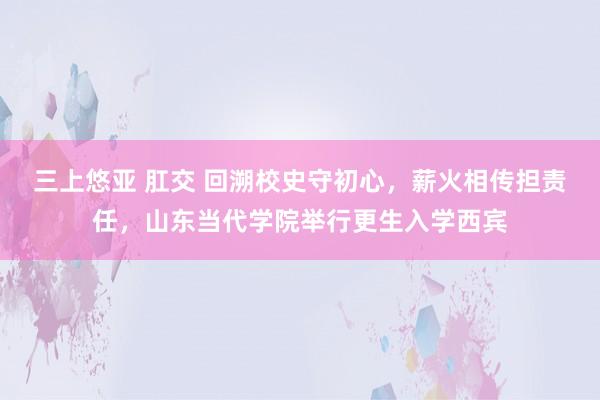 三上悠亚 肛交 回溯校史守初心，薪火相传担责任，山东当代学院举行更生入学西宾