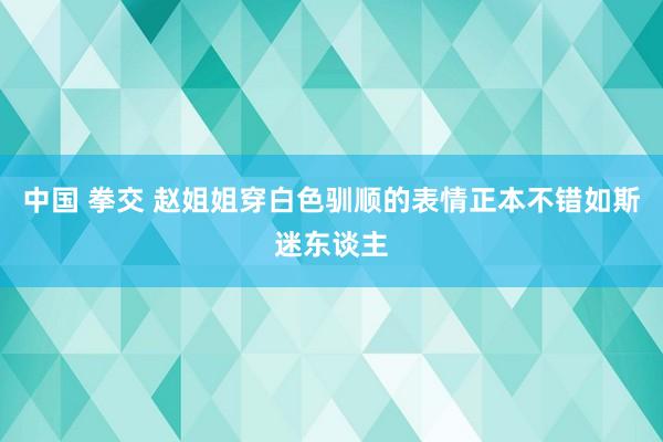 中国 拳交 赵姐姐穿白色驯顺的表情正本不错如斯迷东谈主