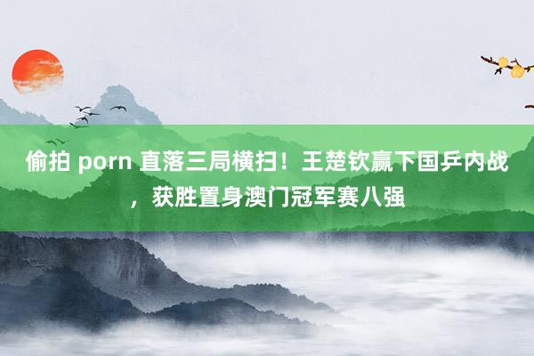 偷拍 porn 直落三局横扫！王楚钦赢下国乒内战，获胜置身澳门冠军赛八强