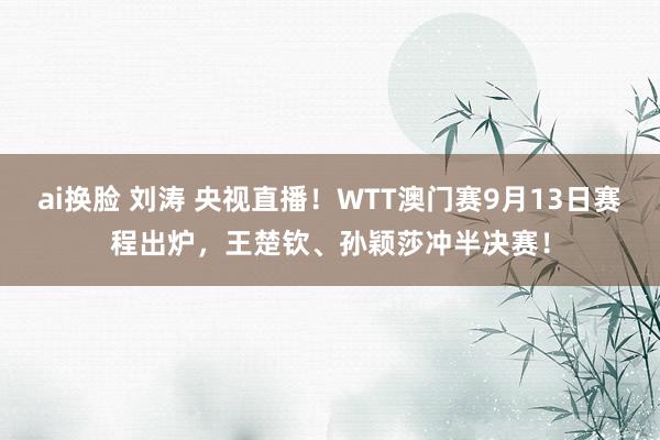 ai换脸 刘涛 央视直播！WTT澳门赛9月13日赛程出炉，王楚钦、孙颖莎冲半决赛！