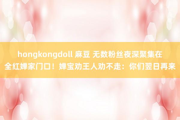 hongkongdoll 麻豆 无数粉丝夜深聚集在全红婵家门口！婵宝劝王人劝不走：你们翌日再来