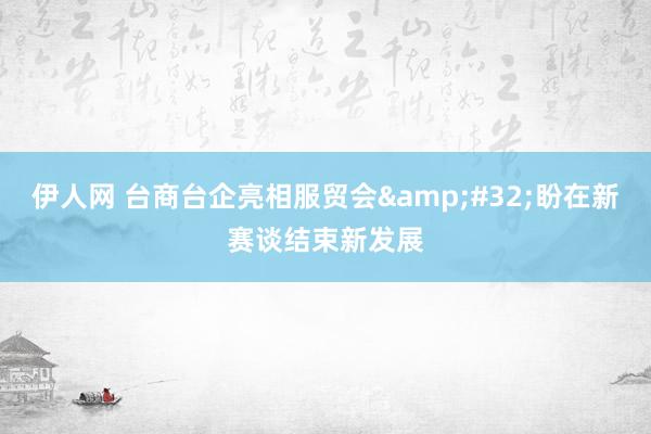 伊人网 台商台企亮相服贸会&#32;盼在新赛谈结束新发展