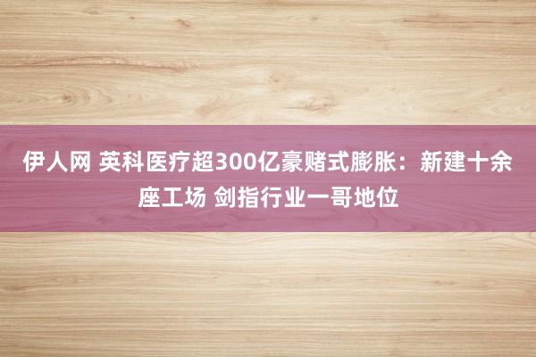 伊人网 英科医疗超300亿豪赌式膨胀：新建十余座工场 剑指行业一哥地位