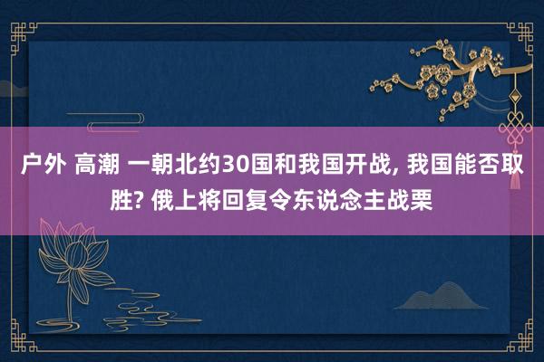 户外 高潮 一朝北约30国和我国开战， 我国能否取胜? 俄上将回复令东说念主战栗