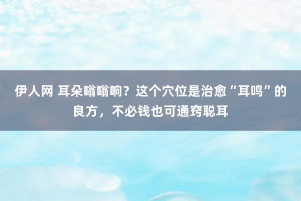 伊人网 耳朵嗡嗡响？这个穴位是治愈“耳鸣”的良方，不必钱也可通窍聪耳