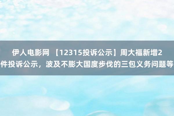 伊人电影网 【12315投诉公示】周大福新增2件投诉公示，波及不膨大国度步伐的三包义务问题等