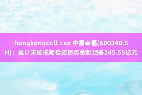 hongkongdoll xxx 中原幸福(600340.SH)：累计未能依期偿还债务金额预备245.55亿元