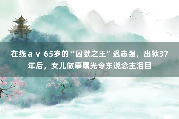 在线ａｖ 65岁的“囚歌之王”迟志强，出狱37年后，女儿做事曝光令东说念主泪目