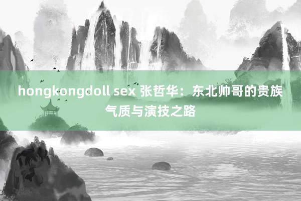 hongkongdoll sex 张哲华：东北帅哥的贵族气质与演技之路