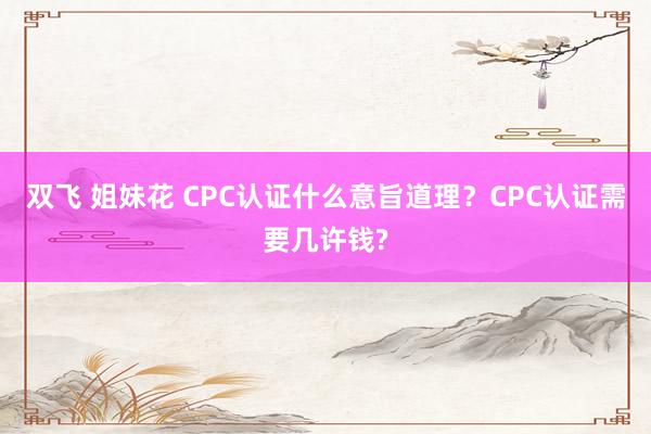 双飞 姐妹花 CPC认证什么意旨道理？CPC认证需要几许钱?