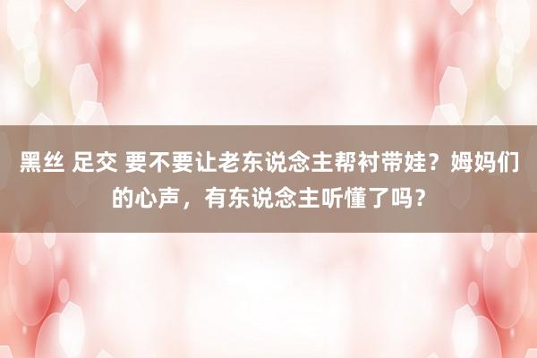 黑丝 足交 要不要让老东说念主帮衬带娃？姆妈们的心声，有东说念主听懂了吗？