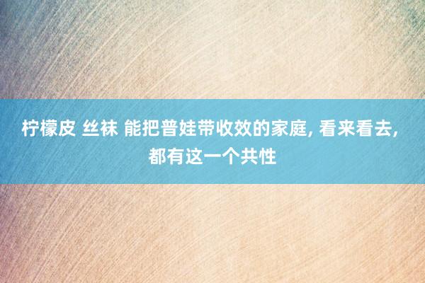 柠檬皮 丝袜 能把普娃带收效的家庭， 看来看去， 都有这一个共性