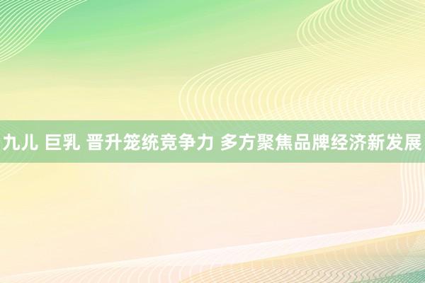 九儿 巨乳 晋升笼统竞争力 多方聚焦品牌经济新发展