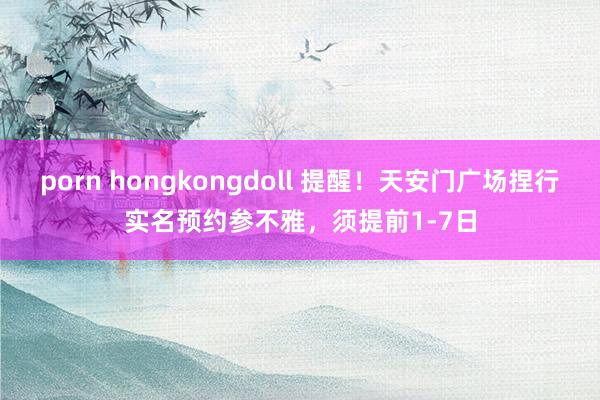 porn hongkongdoll 提醒！天安门广场捏行实名预约参不雅，须提前1-7日