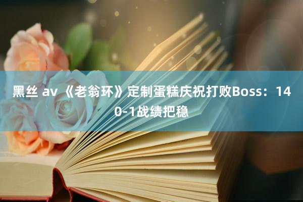 黑丝 av 《老翁环》定制蛋糕庆祝打败Boss：140-1战绩把稳