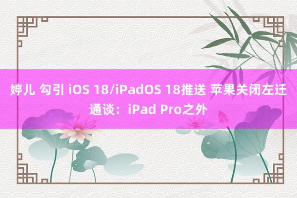 婷儿 勾引 iOS 18/iPadOS 18推送 苹果关闭左迁通谈：iPad Pro之外