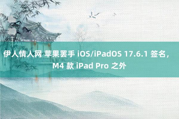 伊人情人网 苹果罢手 iOS/iPadOS 17.6.1 签名， M4 款 iPad Pro 之外