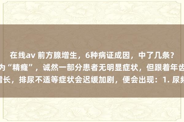 在线av 前方腺增生，6种病证成因，中了几条？前方腺增生症，中医统称为“精癃”，诚然一部分患者无明显症状，但跟着年齿增长，排尿不适等症状会迟缓加剧，便会出现：1. 尿频、尿急2. 夜尿加多、排尿困